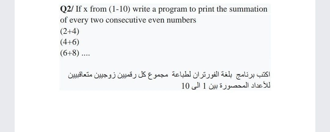 Q2/ If x from (1-10) write a program to print the summation
of every two consecutive even numbers
(2+4)
(4+6)
(6+8) ..
اكتب برنامج بلغة الفورتران لطباعة مجموع كل رقمي ين زوجي ين متعاقبي ين
ل لأعداد المحصورة بين 1 إلى 10
