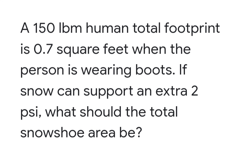 A 150 lbm human total footprint
is 0.7 square feet when the
person is wearing boots. If
snow can support an extra 2
psi, what should the total
snowshoe area be?
