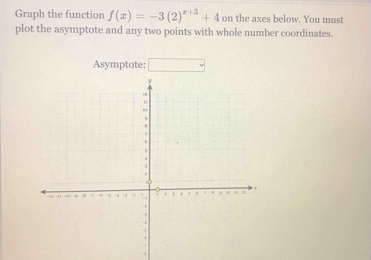 Graph the function f(x) = -3 (2)* +4 on the axes below. You must
plot the asymptote and any two points with whole number coordinates.
Asymptote:
12
11
10
9.
10
3
15
17
19
10
11 12
-12-11 -10 -9 -8 -7 -6
-4 -3
-1
-3
-4
-5
-6
