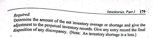 Inveritories, Part l 179
Required:
Determine the amount of the net inventory overage or shortage and give the
adjustment to the perpetual inventory records. Give any entry record the final
disposition of any discrepancy. (Note: An inventory shortage is a loss.)
