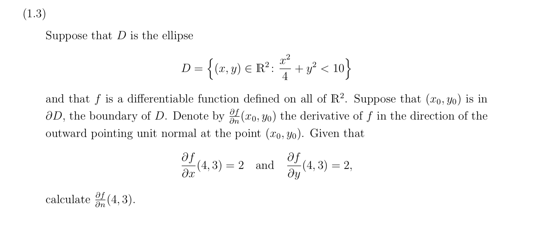 Suppose that D is the ellipse
D={tr, ») € R°: + v* < 10}
{(x, y) € R²:
+ y? < 10}
D =
4
and that f is a differentiable function defined on all of R². Suppose that (xo, Yo) is in
ƏD, the boundary of D. Denote by (xo, Yo) the derivative of ƒ in the direction of the
outward pointing unit normal at the point (xo, Yo). Given that
fe
(4, 3) = 2 and
df
(4, 3) = 2,
dy
calculate (4, 3).
