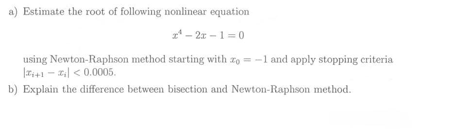 a) Estimate the root of following nonlinear equation
x* – 2x – 1 = 0
-
using Newton-Raphson method starting with o = -1 and apply stopping criteria
|Ti+1 – x;| < 0.0005.
b) Explain the difference between bisection and Newton-Raphson method.
