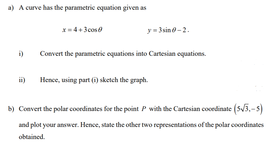 a) A curve has the parametric equation given as
x = 4+3 cos 0
y = 3 sin 0 – 2.
i)
Convert the parametric equations into Cartesian equations.
ii)
Hence, using part (i) sketch the graph.
b) Convert the polar coordinates for the point P with the Cartesian coordinate (5/3,-5)
and plot your answer. Hence, state the other two representations of the polar coordinates
obtained.
