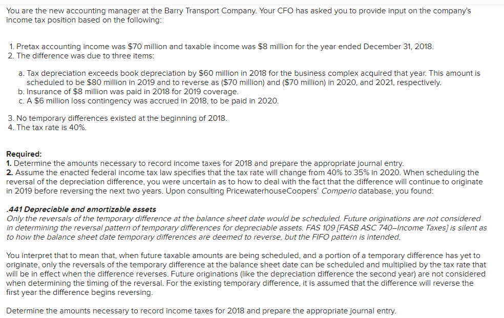 You are the new accounting manager at the Barry Transport Company. Your CFO has asked you to provide input on the company's
income tax position based on the following:
1. Pretax accounting income was $70 million and taxable income was $8 million for the year ended December 31, 2018.
2. The difference was due to three items:
a. Tax depreciation exceeds book depreciation by $60 million in 2018 for the business complex acquired that year. This amount is
scheduled to be $80 million in 2019 and to reverse as ($70 million) and ($70 million) in 2020, and 2021, respectively.
b. Insurance of $8 million was paid in 2018 for 2019 coverage.
C. A $6 million loss contingency was accrued in 2018, to be paid in 2020.
3. No temporary differences existed at the beginning of 2018.
4. The tax rate is 40%.
Required:
1. Determine the amounts necessary to record income taxes for 2018 and prepare the appropriate journal entry.
2. Assume the enacted federal income tax law specifies that the tax rate will change from 40% to 35% in 2020. When scheduling the
reversal of the depreciation difference, you were uncertain as to how to deal with the fact that the difference will continue to originate
in 2019 before reversing the next two years. Upon consulting PricewaterhouseCoopers' Comperio database, you found:
.441 Depreciable and amortizable assets
Only the reversals of the temporary difference at the balance sheet date would be scheduled. Future originations are not considered
in determining the reversal pattern of temporary differences for depreciable assets. FAS 109 [FASB ASC 740-Income Taxes] is silent as
to how the balance sheet date temporary differences are deemed to reverse, but the FIFO pattern is intended.
You interpret that to mean that, when future taxable amounts are being scheduled, and a portion of a temporary difference has yet to
originate, only the reversals of the temporary difference at the balance sheet date can be scheduled and multiplied by the tax rate that
will be in effect when the difference reverses. Future originations (like the depreciation difference the second year) are not considered
when determining the timing of the reversal. For the existing temporary difference, it is assumed that the difference will reverse the
first year the difference begins reversing.
Determine the amounts necessary to record income taxes for 2018 and prepare the appropriate journal entry.
