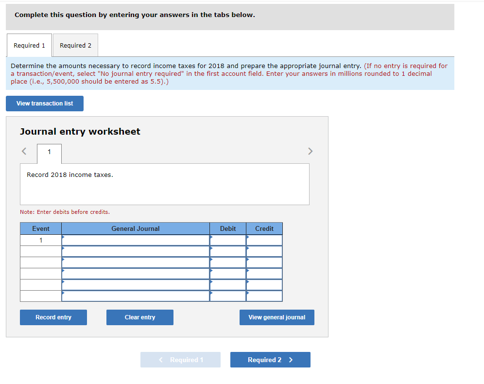 Complete this question by entering your answers in the tabs below.
Required 1
Required 2
Determine the amounts necessary to record income taxes for 2018 and prepare the appropriate journal entry. (If no entry is required for
a transaction/event, select "No journal entry required" in the first account field. Enter your answers in millions rounded to 1 decimal
place (i.e., 5,500,000 should be entered as 5.5).)
View transaction list
Journal entry worksheet
1
>
Record 2018 income taxes.
Note: Enter debits before credits.
Event
General Journal
Debit
Credit
1
Record entry
Clear entry
View general journal
< Required 1
Required 2 >
