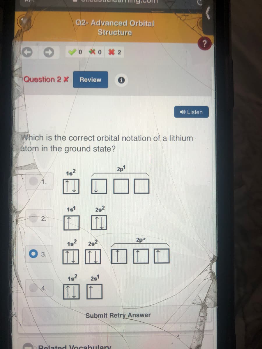 G12- Advanced Orbital
Structure
0 0 2
Question 2 X
Review
1) Listen
Which is the correct orbital notation of a lithium
atom in the ground state?
2p1
1s2
1.
1s1
2s
2.
2p
3.
182
2s1
4.
Submit Retry Answer
Related Vocabulary
