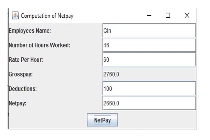 Computation of Netpay
Employees Name:
Gin
Number of Hours Worked:
46
Rate Per Hour:
60
Grosspay:
2760.0
Deductions:
100
Netpay:
2660.0
NetPay
