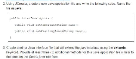 2. Using JCreator, create a new Java application file and write the following code. Name the
file as java
public interface aports (
public void setHomeTeam (8tring name);
public void aetvisitingTeam (8tring name) ;
3. Create another Java interface file that will extend the java interface using the extends
keyword. Provide at least three (3) additional methods for this Java application file similar to
the ones on the Sports java interface
