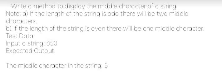 Write a method to display the middle character of a string.
Note: a) If the length of the string is odd there will be two middle
characters.
b) If the length of the string is even there will be one middle character.
Test Data:
Input a string: 350
Expected Output:
The middle character in the string: 5
