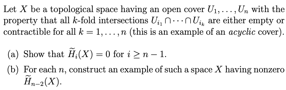 Let X be a topological space having an open cover U1,..., Un with the
property that all k-fold intersections U;, n. NUi are either empty or
contractible for all k = 1,...,n (this is an example of an acyclic cover).
(a) Show that H;(X)= 0 for i >n – 1.
(b) For each n, construct an example of such a space X having nonzero
Ãn-2(X).
