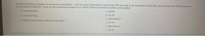 Asutte S90,000 is avialable for investment and MARR= 10% per yoar, If altemative Awould eam 35% per yoar on an investment of $50,000, and B woukd oam 2 per year on
an invintment of s85.000, What are the weighted averages for A and 8? Which investment in better economicalty?
v Overall RORA
v Overal RO
v Which nesnerd in better economicaty
A 20 %
8. 10 3%
CAllemative
0.33 3%
E Allermative A
F. 28 3N
