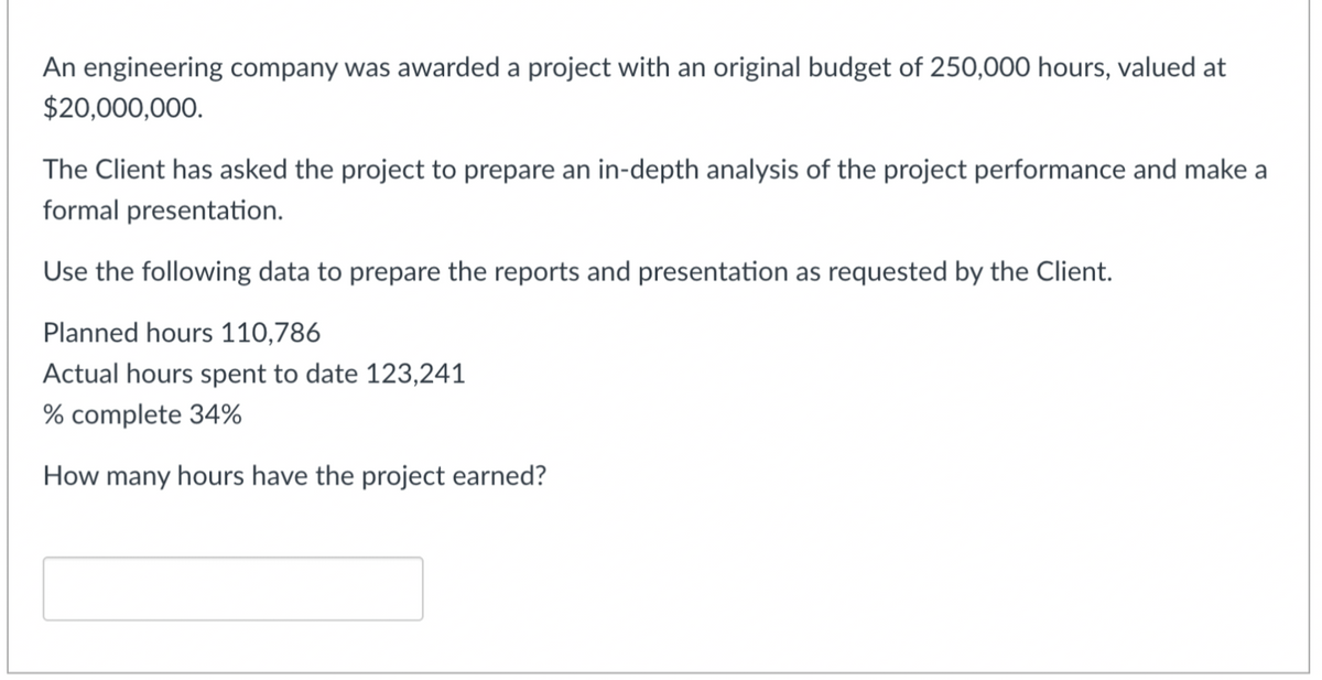 An engineering company was awarded a project with an original budget of 250,000 hours, valued at
$20,000,000.
The Client has asked the project to prepare an in-depth analysis of the project performance and make a
formal presentation.
Use the following data to prepare the reports and presentation as requested by the Client.
Planned hours 110,786
Actual hours spent to date 123,241
% complete 34%
How many hours have the project earned?
