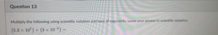 Question 13
Multiply the following using scientific notation and laws of exponents. Leave your answer in scientific notation.
(5.3 x 107) x (3 x 10 )
