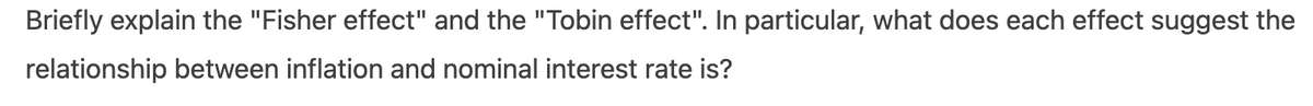 Briefly explain the "Fisher effect" and the "Tobin effect". In particular, what does each effect suggest the
relationship between inflation and nominal interest rate is?

