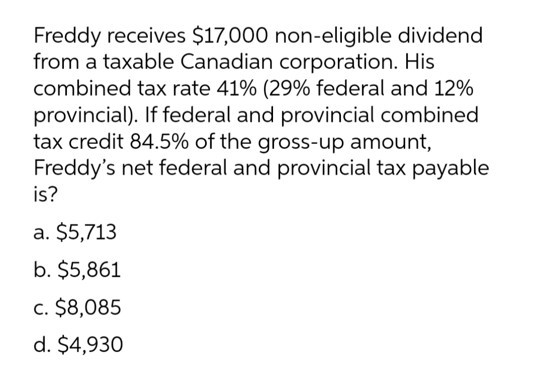 Freddy receives $17,000 non-eligible dividend
from a taxable Canadian corporation. His
combined tax rate 41% (29% federal and 12%
provincial). If federal and provincial combined
tax credit 84.5% of the gross-up amount,
Freddy's net federal and provincial tax payable
is?
a. $5,713
b. $5,861
c. $8,085
d. $4,930
