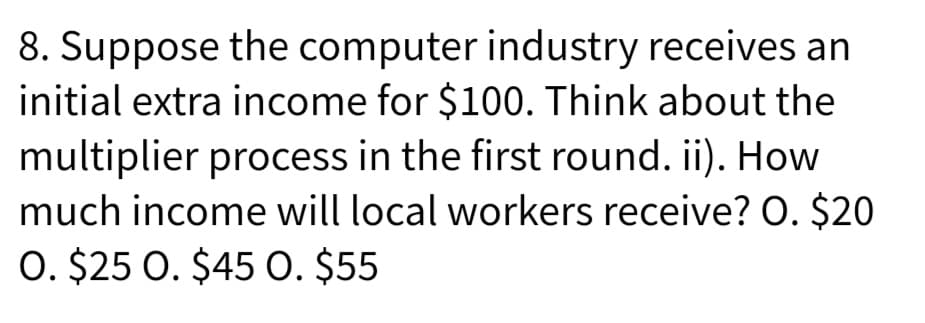 8. Suppose the computer industry receives an
initial extra income for $100. Think about the
multiplier process in the first round. ii). How
much income will local workers receive? O. $20
O. $25 0. $45 O. $55
