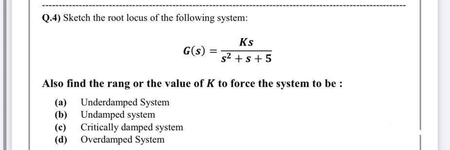 Q.4) Sketch the root locus of the following system:
Ks
G(s)
%3D
s2 + s + 5
Also find the rang or the value of K to force the system to be :
Underdamped System
(b) Undamped system
(c) Critically damped system
(d) Overdamped System
(а)
