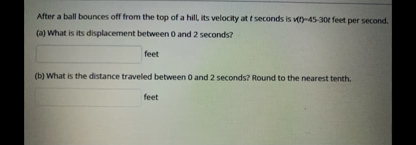 After a ball bounces off from the top of a hill, its velocity at t seconds is vt)-45-30t feet per second.
(a) What is its displacement between 0 and 2 seconds?
feet
(b) What is the distance traveled between 0 and 2 seconds? Round to the nearest tenth.
feet
