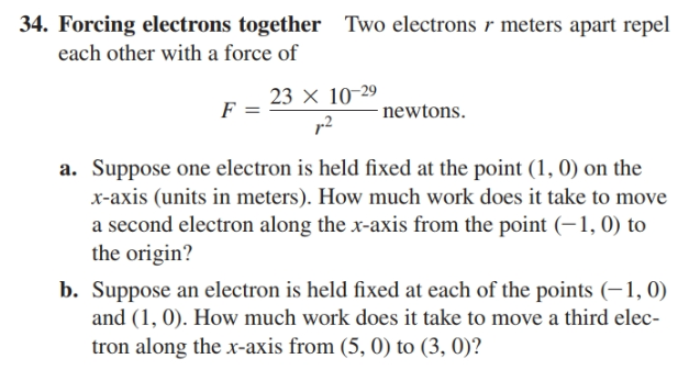 34. Forcing electrons together Two electrons r meters apart repel
each other with a force of
23 × 10-29
r2
newtons.
a. Suppose one electron is held fixed at the point (1, 0) on the
x-axis (units in meters). How much work does it take to move
a second electron along the x-axis from the point (-1,0) to
the origin?
b. Suppose an electron is held fixed at each of the points (-1, 0)
and (1, 0). How much work does it take to move a third elec-
tron along the x-axis from (5, 0) to (3, 0)?
