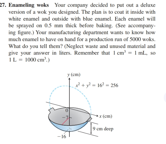 27. Enameling woks Your company decided to put out a deluxe
version of a wok you designed. The plan is to coat it inside with
white enamel and outside with blue enamel. Each enamel will
be sprayed on 0.5 mm thick before baking. (See accompany-
ing figure.) Your manufacturing department wants to know how
much enamel to have on hand for a production run of 5000 woks.
What do you tell them? (Neglect waste and unused material and
give your answer in liters. Remember that 1 cm3 = 1 mL, so
1L = 1000 cm³.)
у (ст)
² + y² = 16² = 256
x (cm)
9 cm deep
-16
