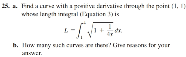 | 25. a. Find a curve with a positive derivative through the point (1, 1)
whose length integral (Equation 3) is
dx.
4x
b. How many such curves are there? Give reasons for your
answer.
