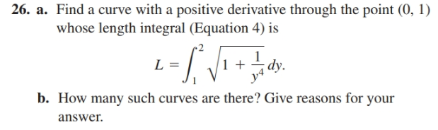 26. a. Find a curve with a positive derivative through the point (0, 1)
whose length integral (Equation 4) is
L =
dy.
b. How many such curves are there? Give reasons for your
answer.
