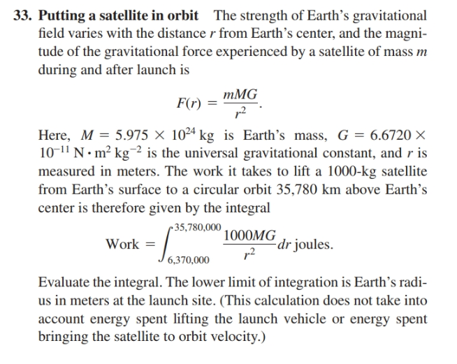 33. Putting a satellite in orbit The strength of Earth's gravitational
field varies with the distancer from Earth's center, and the magni-
tude of the gravitational force experienced by a satellite of mass m
during and after launch is
тMG
F(r) =
p2
Here, M = 5.975 × 10²4 kg is Earth's mass, G = 6.6720 ×
10-11 N • m² kg-² is the universal gravitational constant, and r is
measured in meters. The work it takes to lift a 1000-kg satellite
from Earth's surface to a circular orbit 35,780 km above Earth's
center is therefore given by the integral
r 35,780,000
1000MG
dr joules.
Work =
6,370,000
Evaluate the integral. The lower limit of integration is Earth's radi-
us in meters at the launch site. (This calculation does not take into
account energy spent lifting the launch vehicle or energy spent
bringing the satellite to orbit velocity.)
