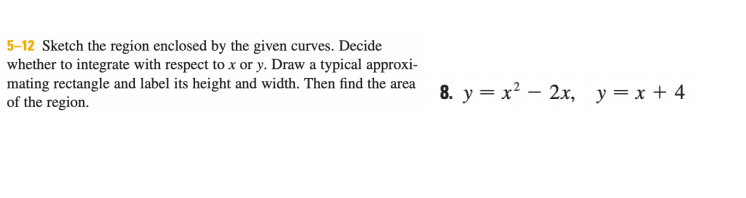 5-12 Sketch the region enclosed by the given curves. Decide
whether to integrate with respect to x or y. Draw a typical approxi-
mating rectangle and label its height and width. Then find the area 8. y = x? – 2x, y=x + 4
of the region.
