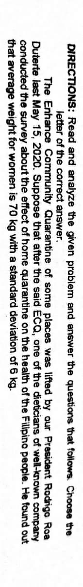 DIRECTIONS: Read and analyze the given problem and answer the questions that follows. Choose the
Jetter of the correct answer.
The Enhance Community Quarantine of some places was lifted by our President Rodrigo Roa
Duterte last May 15, 2020. Suppose that after the said ECQ, one of the dieticians of well-known company
conducted the survey about the effect of home quarantine on the health of the Filipino people. He found out
that average weight for women is 70 kg with a standard deviation of 6 kg.
