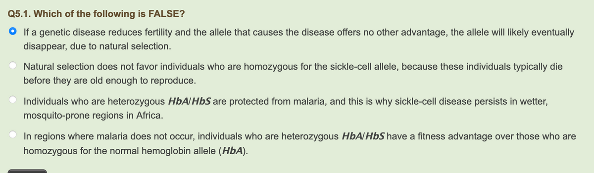Q5.1. Which of the following is FALSE?
• If a genetic disease reduces fertility and the allele that causes the disease offers no other advantage, the allele will likely eventually
disappear, due to natural selection.
Natural selection does not favor individuals who are homozygous for the sickle-cell allele, because these individuals typically die
before they are old enough to reproduce.
Individuals who are heterozygous HbA/HbS are protected from malaria, and this is why sickle-cell disease persists in wetter,
mosquito-prone regions in Africa.
In regions where malaria does not occur, individuals who are heterozygous HbA/HbS have a fitness advantage over those who are
homozygous for the normal hemoglobin allele (HbA).
