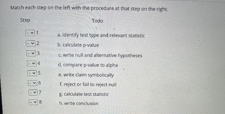 Match each step on the left with the procedure at that step on the right.
Step
Todo
a. identify test type and relevant statistic
b. calculate p-value
C. write null and alternative hypotheses
d. compare p-value to alpha
e. write claim symbolically
f. reject or fail to reject null
g. calculate test statistic
8.
h. write conclusion
4.
6,
