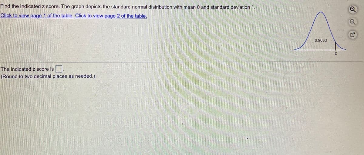 Find the indicated z score. The graph depicts the standard normal distribution with mean 0 and standard deviation 1.
Click to view page 1 of the table. Click to view page 2 of the table.
0.9633
The indicated z score is
(Round to two decimal places as needed.)
