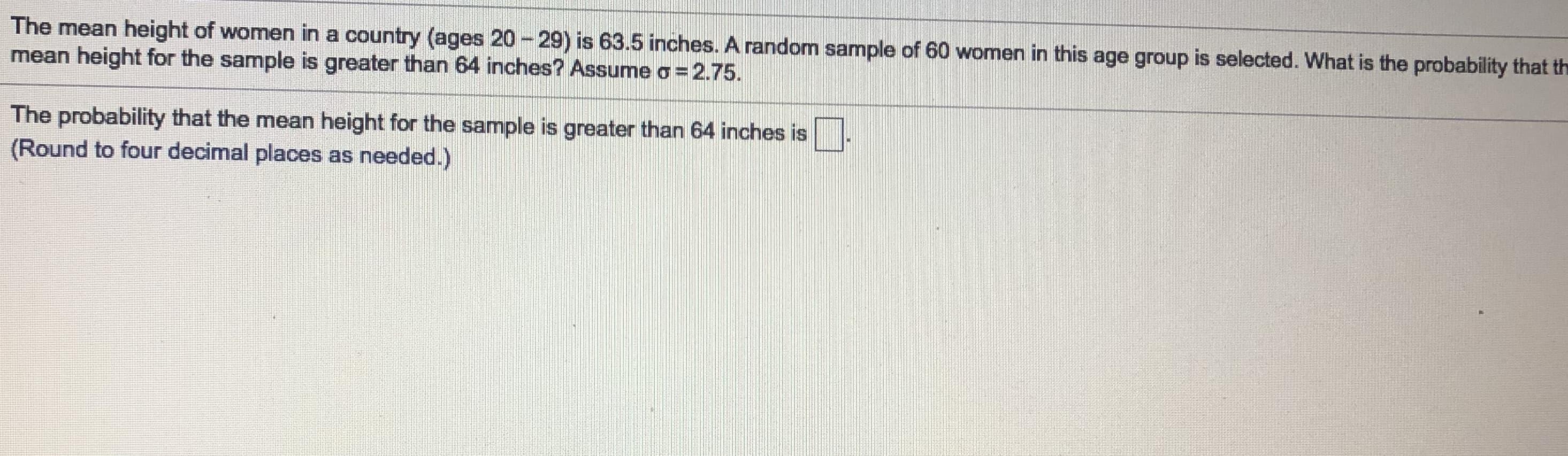 The mean height of women in a country (ages 20 - 29) is 63.5 inches. A random sample of 60 women in this age group is selected. What is the probability that th
mean height for the sample is greater than 64 inches? Assume o= 2.75.
The probability that the mean height for the sample is greater than 64 inches is
(Round to four decimal places as needed.)
