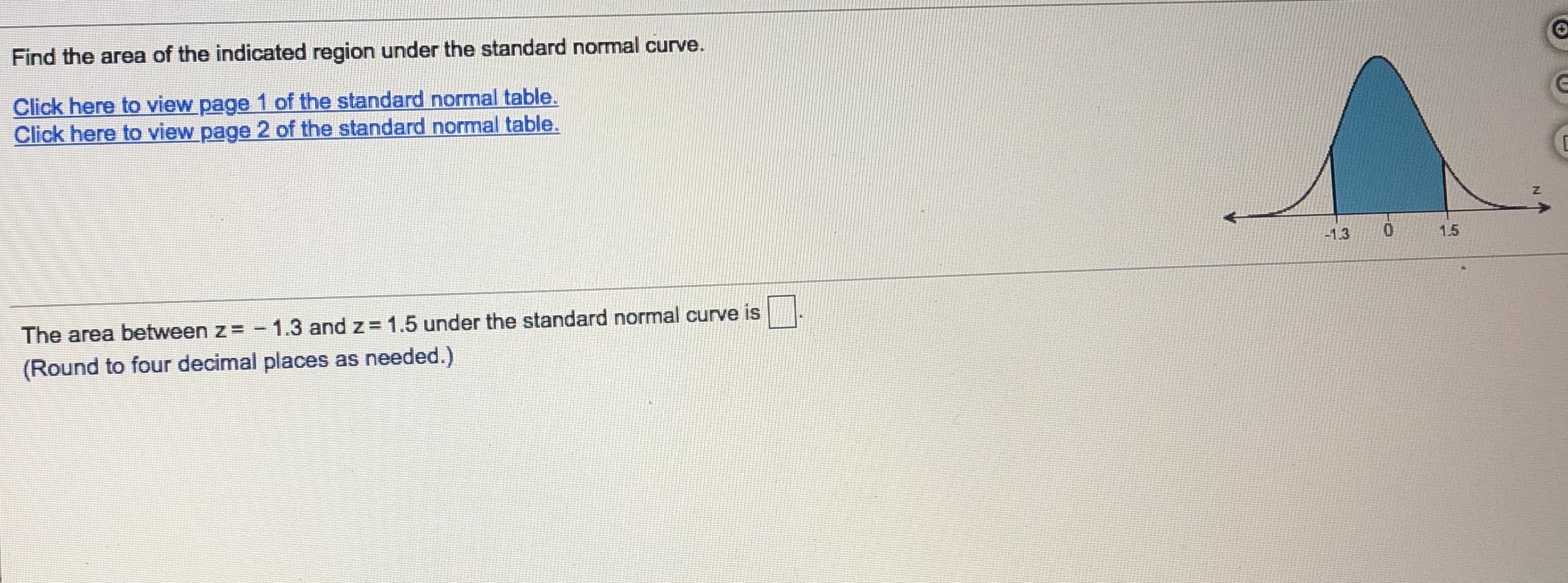 Find the area of the indicated region under the standard normal curve.
Click here to view page 1 of the standard normal table.
Click here to view page 2 of the standard normal table.
1.5
-1.3
The area between z= - 1.3 and z = 1.5 under the standard normal curve is
(Round to four decimal places as needed.)
