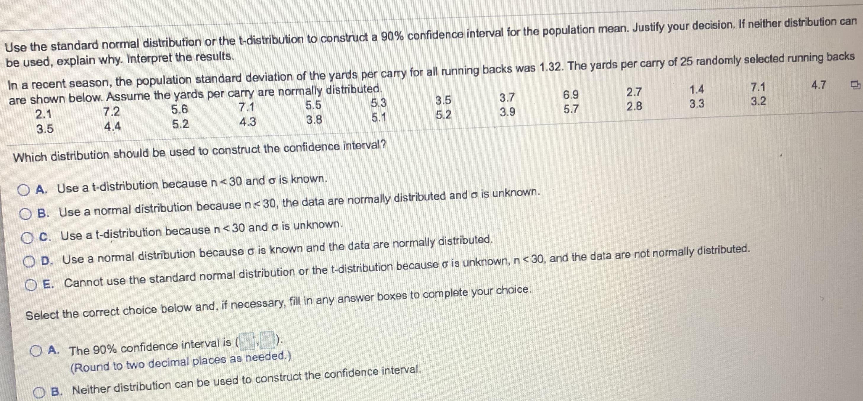 Use the standard normal distribution or the t-distribution to construct a 90% confidence interval for the population mean. Justify your decision. If neither distribution can
be used, explain why. Interpret the results.
In a recent season, the population standard deviation of the yards per carry for all running backs was 1.32. The yards per carry of 25 randomly selected running backs
are shown below. Assume the yards per cary are normally distributed.
5.3
5.1
4.7
7.1
3.2
1.4
2.7
2.8
6.9
5.7
3.7
3.5
5.5
3.8
7.1
5.6
7.2
2.1
3.3
3.9
5.2
4.3
5.2
4.4
3.5
Which distribution should be used to construct the confidence interval ?
O A. Use a t-distribution because n<30 and o is known.
O B. Use a normal distribution becausen<30, the data are normally distributed and o is unknown.
OC. Use a t-distribution because n<30 and o is unknown.
O D. Use a normal distribution because o is known and the data are normally distributed.
O E. Cannot use the standard normal distribution or the t-distribution because o is unknown, n< 30 , and the data are not normally distributed.
Select the correct choice below and, if necessary, fill in any answer boxes to complete your choice.
.
)
O A. The 90% confidence interval is (
(Round to two decimal places as needed.)
O B. Neither distribution can be used to construct the confidence interval.
