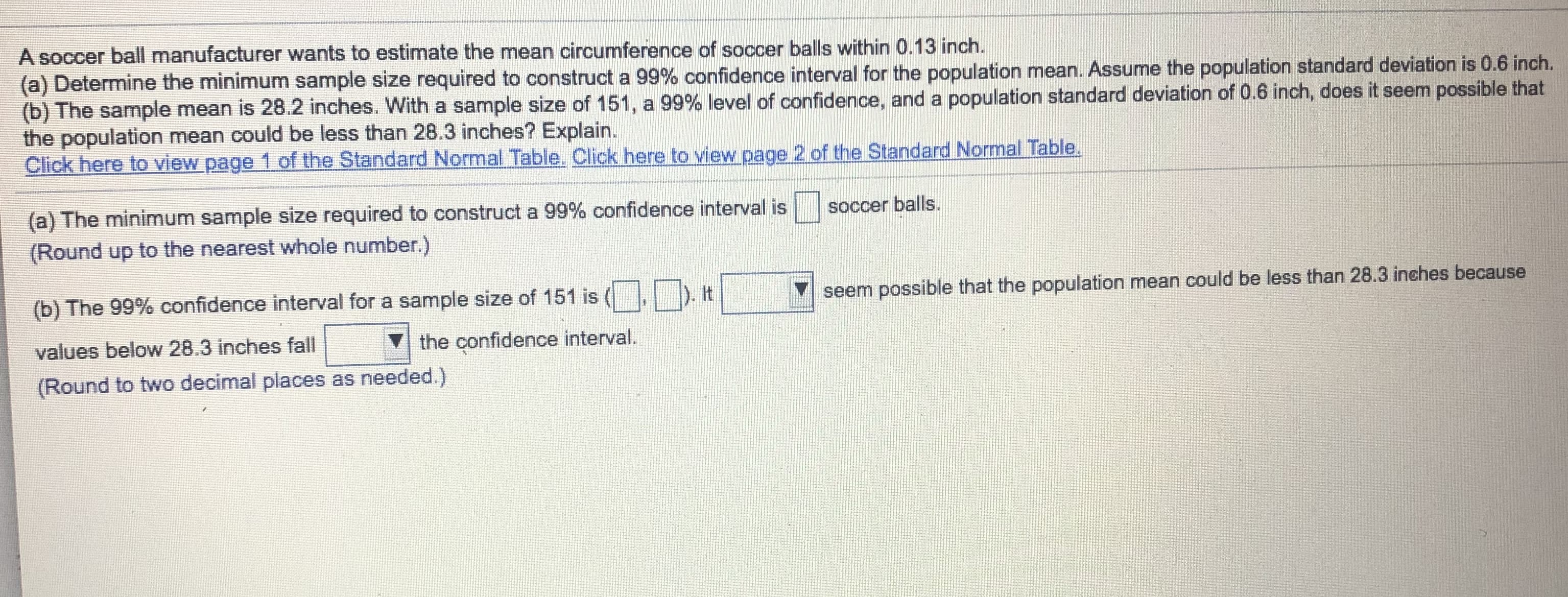 A soccer ball manufacturer wants to estimate the mean circumference of soccer balls within 0.13 inch.
(a) Determine the minimum sample size required to construct a 99% confidence interval for the population mean. Assume the population standard deviation is 0.6 inch.
(b) The sample mean is 28.2 inches. With a sample size of 151, a 99% level of confidence, and a population standard deviation of 0.6 inch, does it seem possible that
the population mean could be less than 28.3 inches? Explain.
Click here to view page 1 of the Standard Normal Table. Click here to view page 2 of the Standard Normal Table.
(a) The minimum sample size required to construct a 99% confidence interval is
soccer balls.
(Round up to the nearest whole number.)
) t
(b) The 99% confidence interval for a sample size of 151 is
seem possible that the population mean could be less than 28.3 inches because
values below 28.3 inches fall
the confidence interval.
(Round to two decimal places as needed.)
