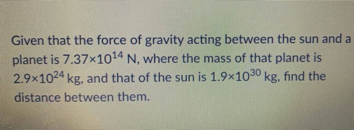 Given that the force of gravity acting between the sun and a
planet is 7.37×1014 N, where the mass of that planet is
2.9×10²' kg, and that of the sun is 1.9×10° kg, find the
distance between them.
