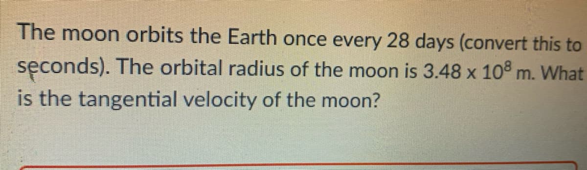 The moon orbits the Earth once every 28 days (convert this to
seconds). The orbital radius of the moon is 3.48 x 108 m. What
is the tangential velocity of the moon?
