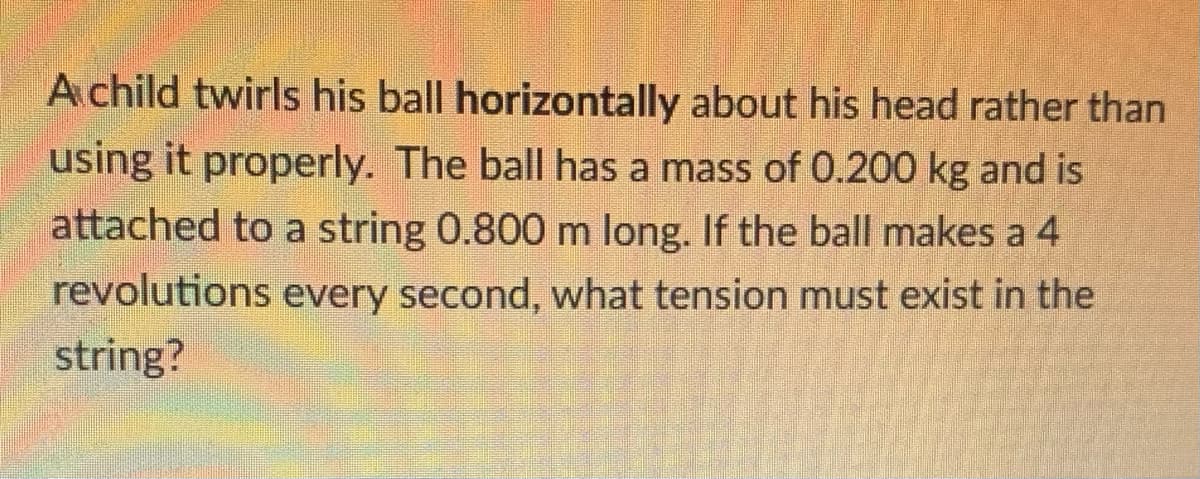 A child twirls his ball horizontally about his head rather than
using it properly. The ball has a mass of 0.200 kg and is
attached to a string 0.800 m long. If the ball makes a 4
revolutions every second, what tension must exist in the
string?
