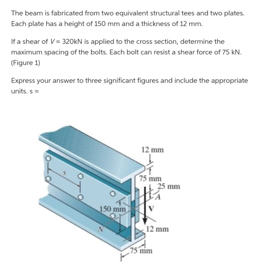 The beam is fabricated from two equivalent structural tees and two plates.
Each plate has a height of 150 mm and a thickness of 12 mm.
If a shear of V = 320kN is applied to the cross section, determine the
maximum spacing of the bolts. Each bolt can resist a shear force of 75 kN.
(Figure 1)
Express your answer to three significant figures and include the appropriate
units. s =
12 mm
75 mm
25 mm
150 mm
12 mm
F
75 mm
