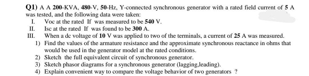 Q1) A A 200-KVA, 480-V, 50-Hz, Y-connected synchronous generator with a rated field current of 5 A
was tested, and the following data were taken:
I.
Voc at the rated If was measured to be 540 V.
II.
Isc at the rated If was found to be 300 A.
III.
When a de voltage of 10 V was applied to two of the terminals, a current of 25 A was measured.
1) Find the values of the armature resistance and the approximate synchronous reactance in ohms that
would be used in the generator model at the rated conditions.
2) Sketch the full equivalent circuit of synchronous generator.
3) Sketch phasor diagrams for a synchronous generator (lagging,leading).
4) Explain convenient way to compare the voltage behavior of two generators ?
