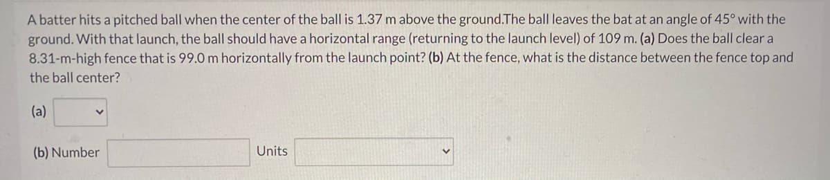 A batter hits a pitched ball when the center of the ball is 1.37 m above the ground.The ball leaves the bat at an angle of 45° with the
ground. With that launch, the ball should have a horizontal range (returning to the launch level) of 109 m. (a) Does the ball clear a
8.31-m-high fence that is 99.0 m horizontally from the launch point? (b) At the fence, what is the distance between the fence top and
the ball center?
(a)
(b) Number
Units
