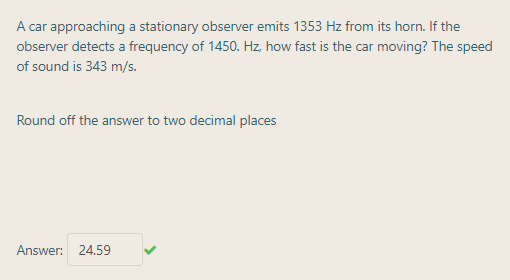 A car approaching a stationary observer emits 1353 Hz from its horn. If the
observer detects a frequency of 1450. Hz, how fast is the car moving? The spee
of sound is 343 m/s.
Round off the answer to two decimal places
Answer: 24.59
