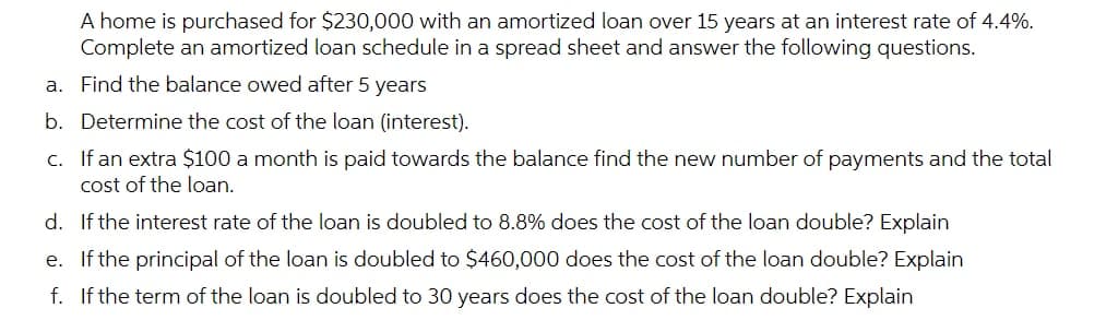 A home is purchased for $230,000 with an amortized loan over 15 years at an interest rate of 4.4%.
Complete an amortized loan schedule in a spread sheet and answer the following questions.
a. Find the balance owed after 5 years
b. Determine the cost of the loan (interest).
c. If an extra $100 a month is paid towards the balance find the new number of payments and the total
cost of the loan.
d. If the interest rate of the loan is doubled to 8.8% does the cost of the loan double? Explain
e. If the principal of the loan is doubled to $460,000 does the cost of the loan double? Explain
f. If the term of the loan is doubled to 30 years does the cost of the loan double? Explain
