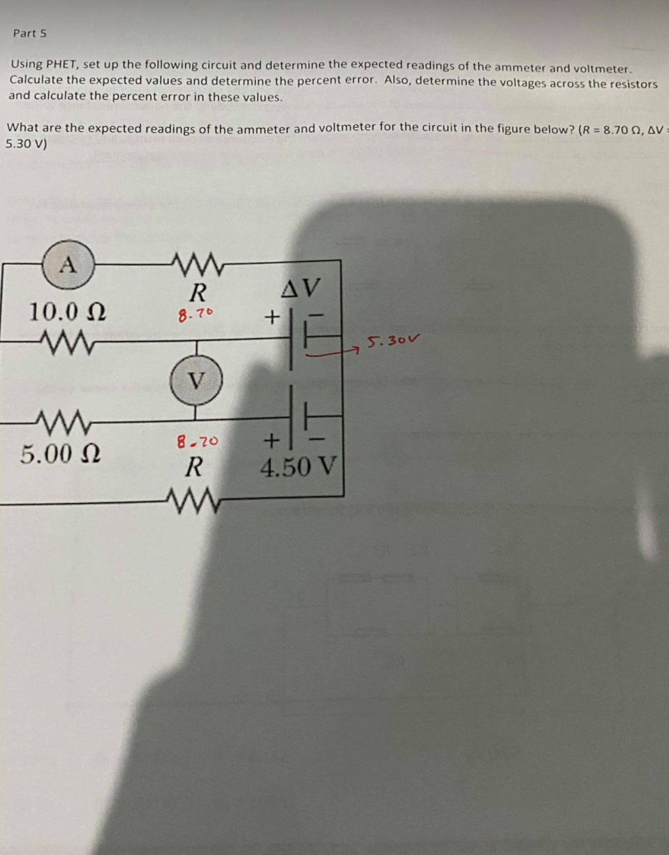 Part 5
Using PHET, set up the following circuit and determine the expected readings of the ammeter and voltmeter.
Calculate the expected values and determine the percent error. Also, determine the voltages across the resistors
and calculate the percent error in these values.
What are the expected readings of the ammeter and voltmeter for the circuit in the figure below? (R = 8.70 0, AV :
5.30 V)
A
R
AV
10.0 N
8.70
5.30v
V
8-70
5.00 N
R
4.50 V
