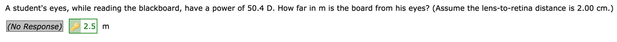 A student's eyes, while reading the blackboard, have a power of 50.4 D. How far in m is the board from his eyes? (Assume the lens-to-retina distance is 2.00 cm.)
|(No Response)
2.5 m
