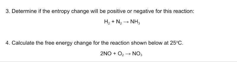3. Determine if the entropy change will be positive or negative for this reaction:
H₂ + N₂ → NH3
4. Calculate the free energy change for the reaction shown below at 25°C.
2NO+ O₂NO3
