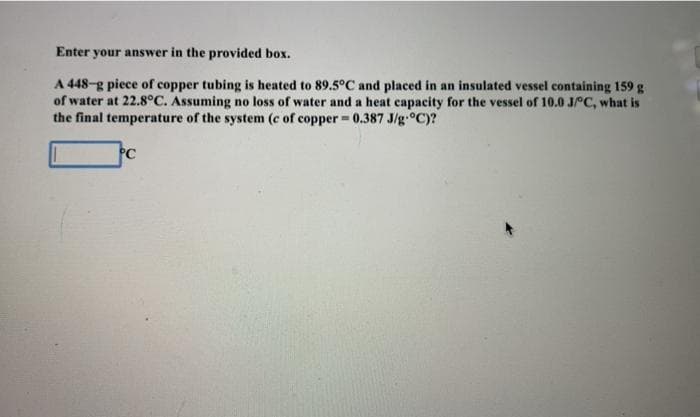 Enter your answer in the provided box.
A 448-g piece of copper tubing is heated to 89.5°C and placed in an insulated vessel containing 159 g
of water at 22.8°C. Assuming no loss of water and a heat capacity for the vessel of 10.0 JPC, what is
the final temperature of the system (c of copper = 0.387 J/g.°C)?
PC
