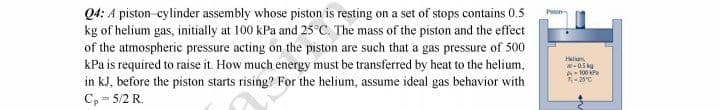 Q4: A piston-cylinder assembly whose piston is resting on a set of stops contains 0.5
kg of helium gas, initially at 100 kPa and 25°C. The mass of the piston and the effect
of the atmospheric pressure acting on the piston are such that a gas pressure of 500
kPa is required to raise it. How much energy must be transferred by heat to the helium,
in kJ, before the piston starts rising? For the helium, assume ideal gas behavior with
Cp - 5/2 R.
Helum
-0.5 kg
A-100 kP
-20°C
