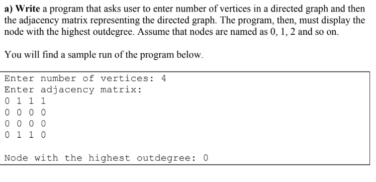 a) Write a program that asks user to enter number of vertices in a directed graph and then
the adjacency matrix representing the directed graph. The program, then, must display the
node with the highest outdegree. Assume that nodes are named as 0, 1, 2 and so on.
You will find a sample run of the program below.
Enter number of vertices: 4
Enter adjacency matrix:
0 1 1 1
0 0 0 0
0 0 0 0
0 1 1 0
Node with the highest outdegree: 0
